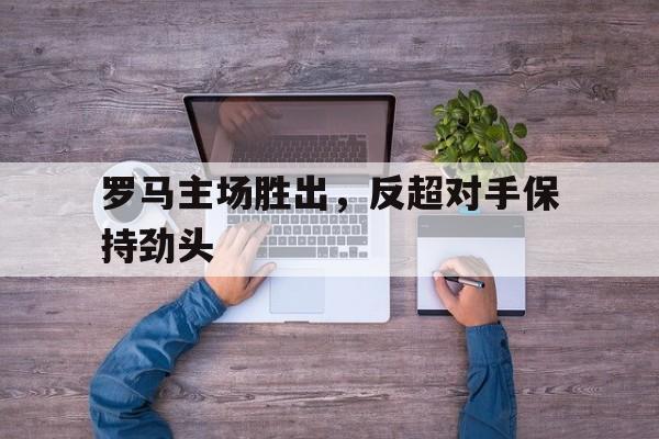 罗马主场胜出，反超对手保持劲头的简单介绍