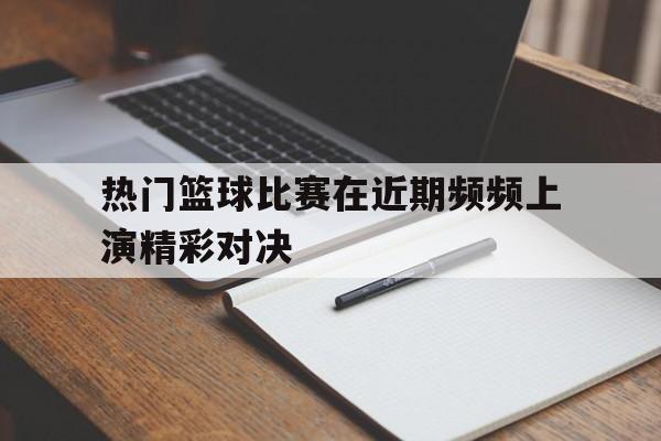 热门篮球比赛在近期频频上演精彩对决的简单介绍