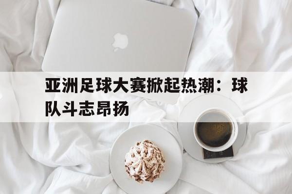 亚洲足球大赛掀起热潮：球队斗志昂扬的简单介绍