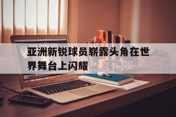 亚洲新锐球员崭露头角在世界舞台上闪耀的简单介绍