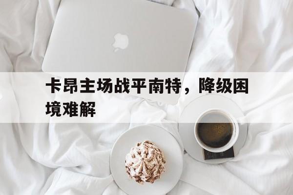 卡昂主场战平南特，降级困境难解的简单介绍