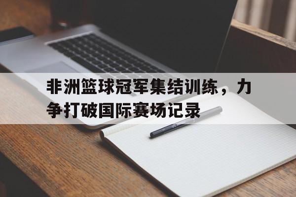 包含非洲篮球冠军集结训练，力争打破国际赛场记录的词条