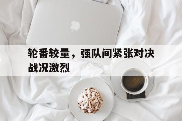 轮番较量，强队间紧张对决战况激烈的简单介绍