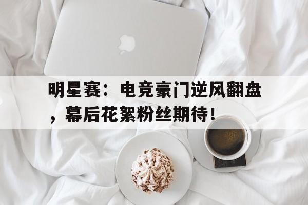 明星赛：电竞豪门逆风翻盘，幕后花絮粉丝期待！