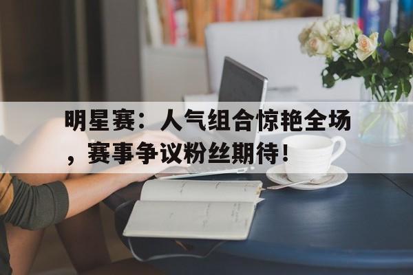 明星赛：人气组合惊艳全场，赛事争议粉丝期待！