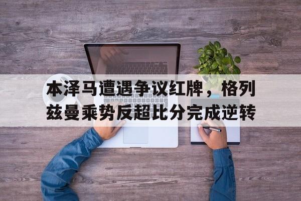 本泽马遭遇争议红牌，格列兹曼乘势反超比分完成逆转