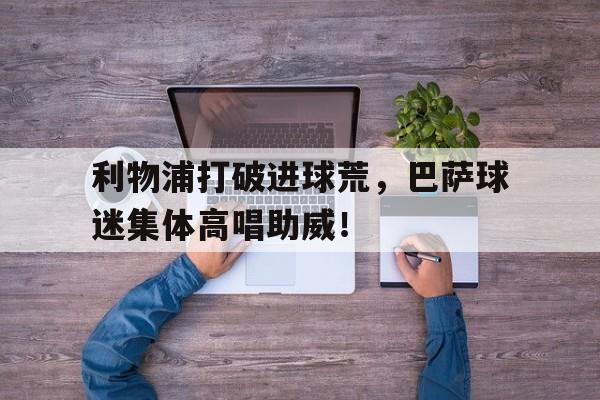 利物浦打破进球荒，巴萨球迷集体高唱助威！
